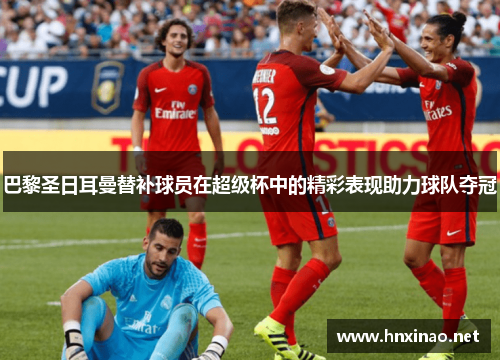 巴黎圣日耳曼替补球员在超级杯中的精彩表现助力球队夺冠 巴黎圣日耳曼替补球员在超级杯中的精彩表现助力球队夺冠
